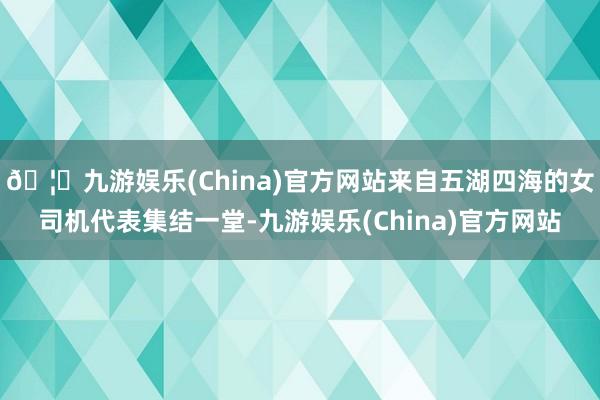 🦄九游娱乐(China)官方网站来自五湖四海的女司机代表集结一堂-九游娱乐(China)官方网站