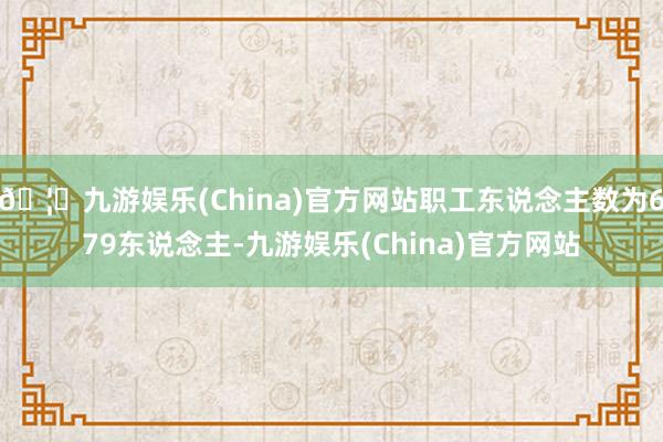🦄九游娱乐(China)官方网站职工东说念主数为679东说念主-九游娱乐(China)官方网站
