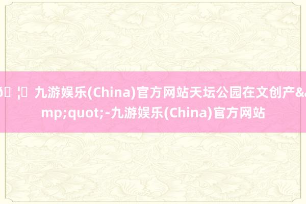 🦄九游娱乐(China)官方网站天坛公园在文创产&quot;-九游娱乐(China)官方网站