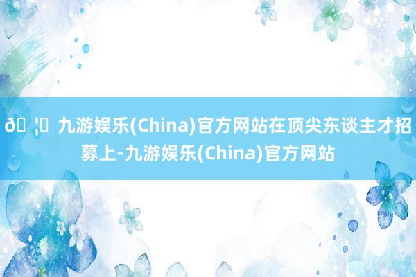 🦄九游娱乐(China)官方网站　　在顶尖东谈主才招募上-九游娱乐(China)官方网站