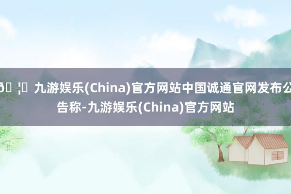 🦄九游娱乐(China)官方网站中国诚通官网发布公告称-九游娱乐(China)官方网站