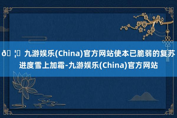🦄九游娱乐(China)官方网站使本已脆弱的复苏进度雪上加霜-九游娱乐(China)官方网站
