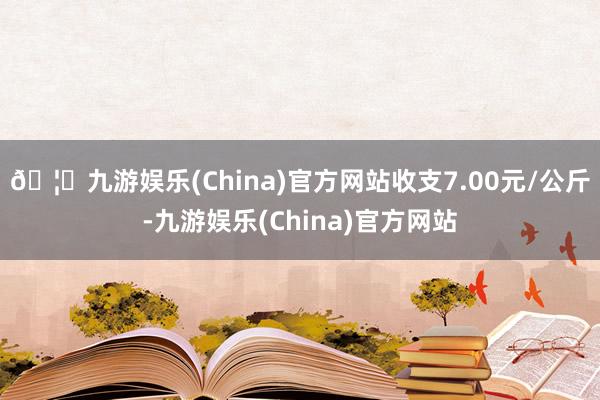 🦄九游娱乐(China)官方网站收支7.00元/公斤-九游娱乐(China)官方网站