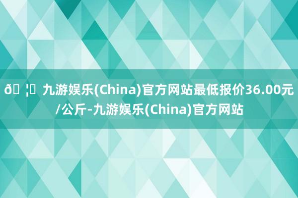 🦄九游娱乐(China)官方网站最低报价36.00元/公斤-九游娱乐(China)官方网站
