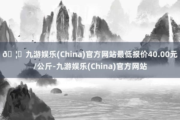 🦄九游娱乐(China)官方网站最低报价40.00元/公斤-九游娱乐(China)官方网站