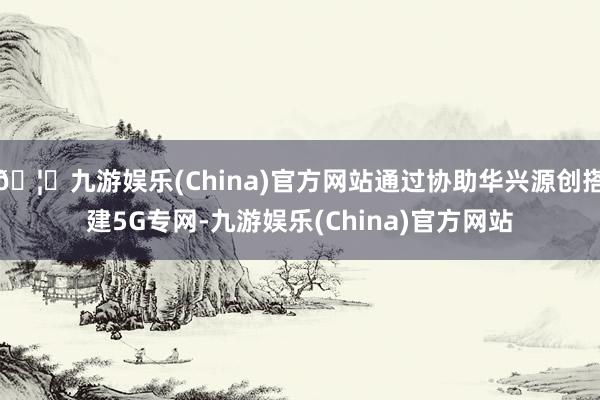 🦄九游娱乐(China)官方网站通过协助华兴源创搭建5G专网-九游娱乐(China)官方网站