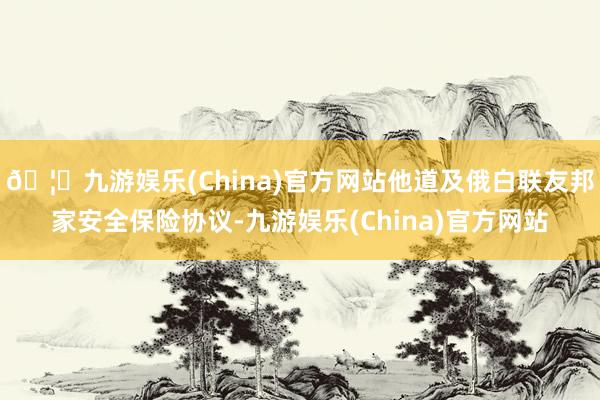 🦄九游娱乐(China)官方网站他道及俄白联友邦家安全保险协议-九游娱乐(China)官方网站