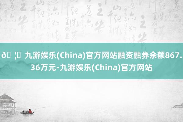 🦄九游娱乐(China)官方网站融资融券余额867.36万元-九游娱乐(China)官方网站