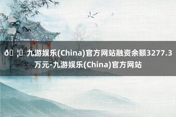 🦄九游娱乐(China)官方网站融资余额3277.3万元-九游娱乐(China)官方网站