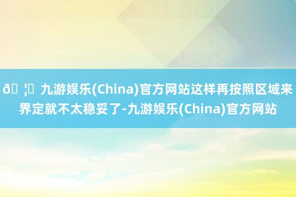 🦄九游娱乐(China)官方网站这样再按照区域来界定就不太稳妥了-九游娱乐(China)官方网站