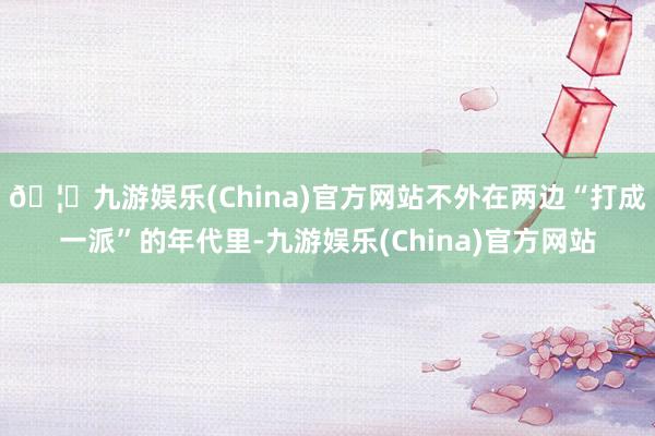 🦄九游娱乐(China)官方网站不外在两边“打成一派”的年代里-九游娱乐(China)官方网站