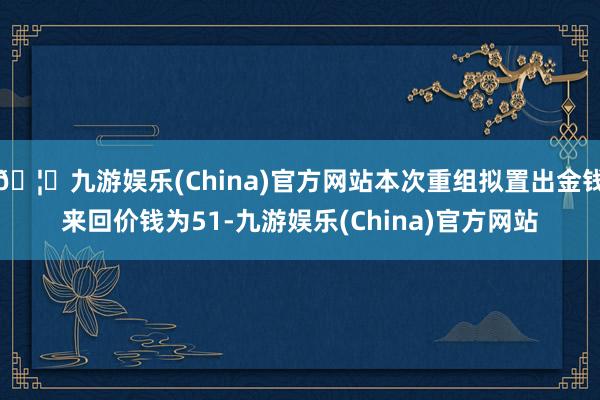 🦄九游娱乐(China)官方网站本次重组拟置出金钱来回价钱为51-九游娱乐(China)官方网站