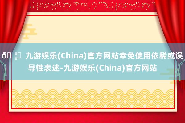 🦄九游娱乐(China)官方网站幸免使用依稀或误导性表述-九游娱乐(China)官方网站