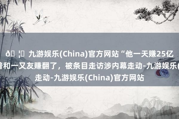 🦄九游娱乐(China)官方网站“他一天赚25亿好意思元”特朗普和一又友赚翻了，被条目走访涉内幕走动-九游娱乐(China)官方网站