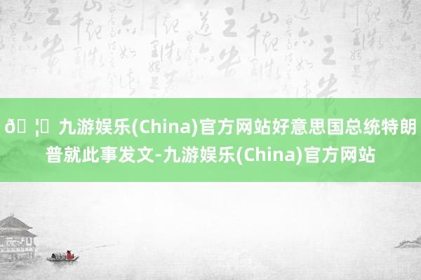 🦄九游娱乐(China)官方网站好意思国总统特朗普就此事发文-九游娱乐(China)官方网站