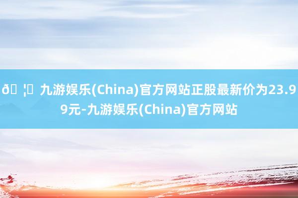 🦄九游娱乐(China)官方网站正股最新价为23.99元-九游娱乐(China)官方网站