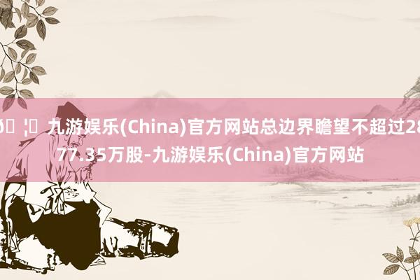 🦄九游娱乐(China)官方网站总边界瞻望不超过2877.35万股-九游娱乐(China)官方网站