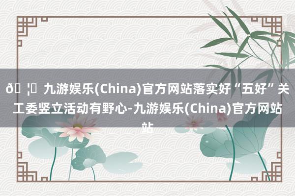 🦄九游娱乐(China)官方网站落实好“五好”关工委竖立活动有野心-九游娱乐(China)官方网站