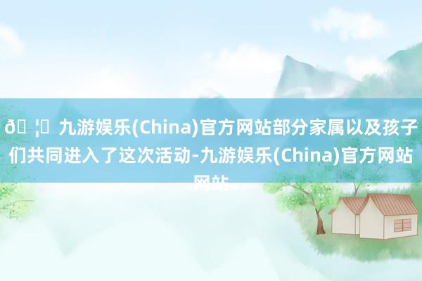 🦄九游娱乐(China)官方网站部分家属以及孩子们共同进入了这次活动-九游娱乐(China)官方网站