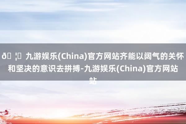 🦄九游娱乐(China)官方网站齐能以阔气的关怀和坚决的意识去拼搏-九游娱乐(China)官方网站