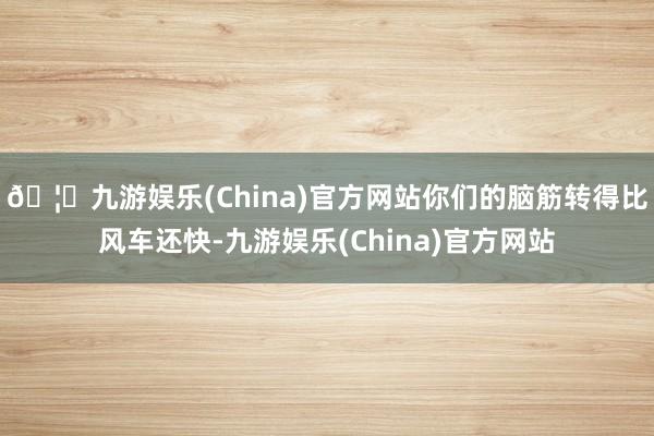 🦄九游娱乐(China)官方网站你们的脑筋转得比风车还快-九游娱乐(China)官方网站