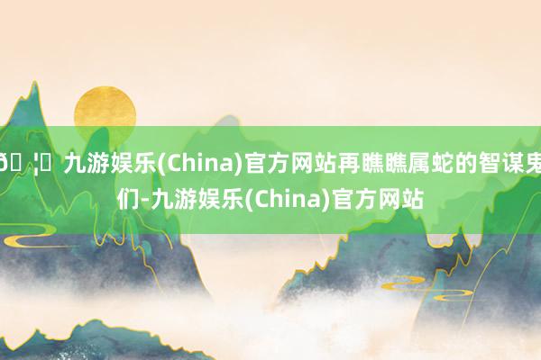 🦄九游娱乐(China)官方网站再瞧瞧属蛇的智谋鬼们-九游娱乐(China)官方网站