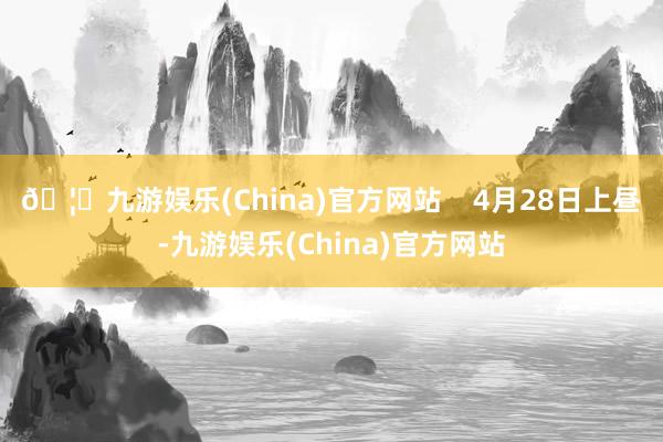 🦄九游娱乐(China)官方网站    　　4月28日上昼-九游娱乐(China)官方网站