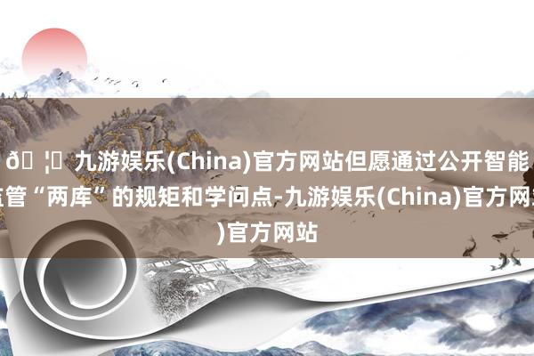 🦄九游娱乐(China)官方网站但愿通过公开智能监管“两库”的规矩和学问点-九游娱乐(China)官方网站