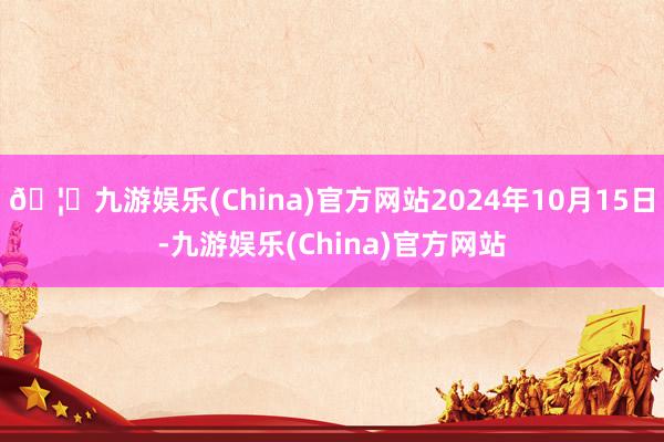 🦄九游娱乐(China)官方网站2024年10月15日-九游娱乐(China)官方网站