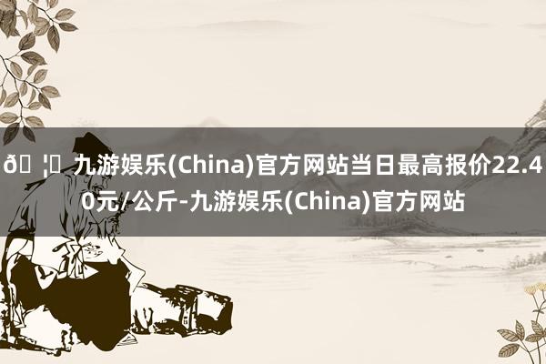 🦄九游娱乐(China)官方网站当日最高报价22.40元/公斤-九游娱乐(China)官方网站