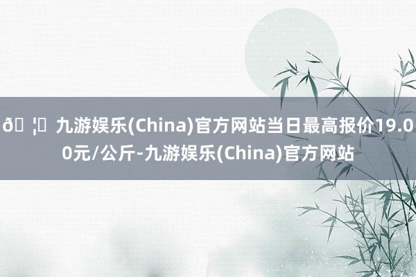 🦄九游娱乐(China)官方网站当日最高报价19.00元/公斤-九游娱乐(China)官方网站