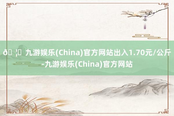 🦄九游娱乐(China)官方网站出入1.70元/公斤-九游娱乐(China)官方网站