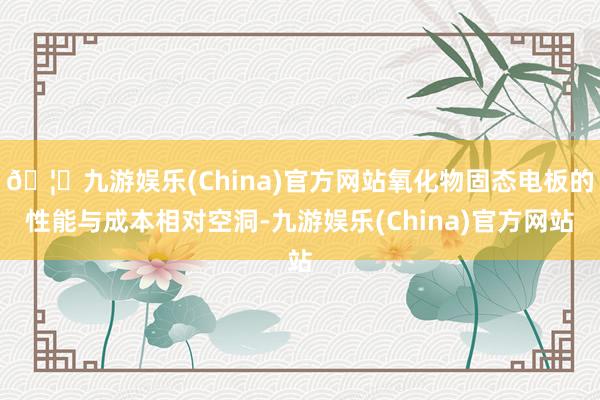 🦄九游娱乐(China)官方网站氧化物固态电板的性能与成本相对空洞-九游娱乐(China)官方网站