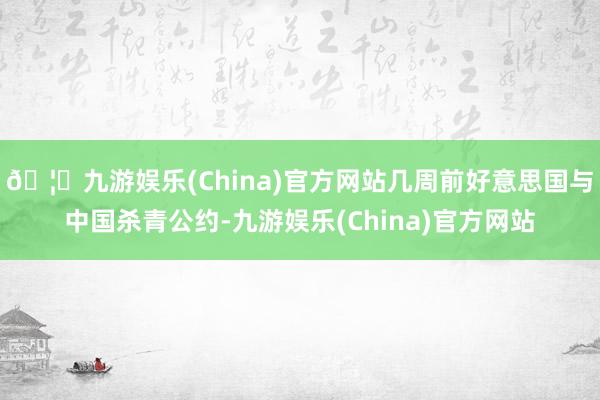 🦄九游娱乐(China)官方网站几周前好意思国与中国杀青公约-九游娱乐(China)官方网站