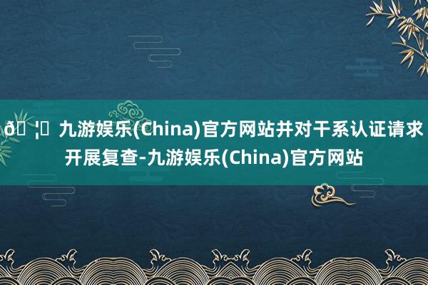 🦄九游娱乐(China)官方网站并对干系认证请求开展复查-九游娱乐(China)官方网站