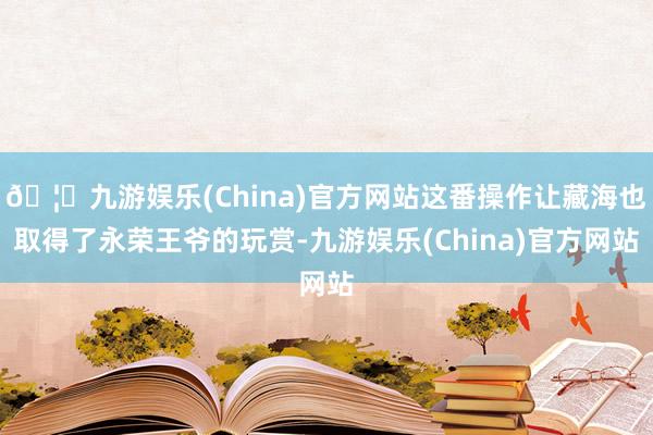 🦄九游娱乐(China)官方网站这番操作让藏海也取得了永荣王爷的玩赏-九游娱乐(China)官方网站