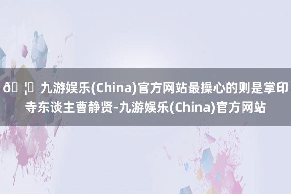 🦄九游娱乐(China)官方网站最操心的则是掌印寺东谈主曹静贤-九游娱乐(China)官方网站