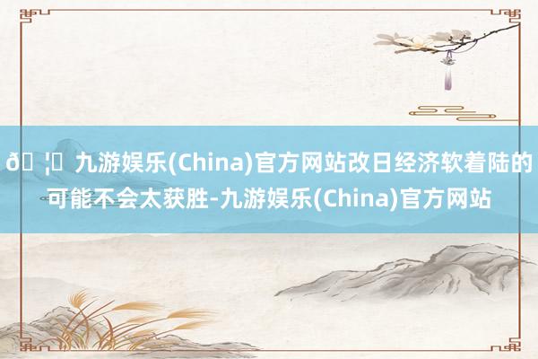 🦄九游娱乐(China)官方网站改日经济软着陆的可能不会太获胜-九游娱乐(China)官方网站