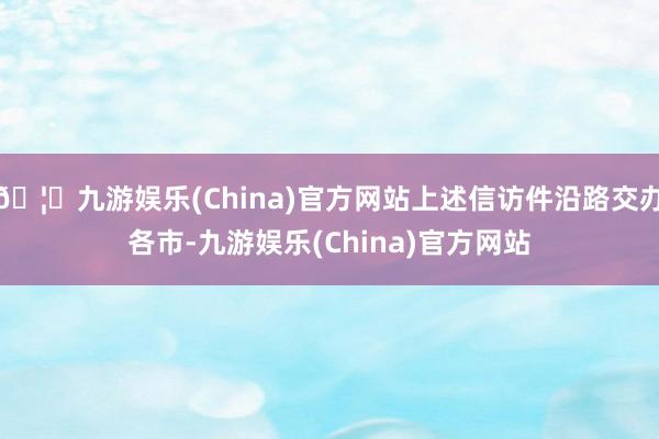 🦄九游娱乐(China)官方网站上述信访件沿路交办各市-九游娱乐(China)官方网站
