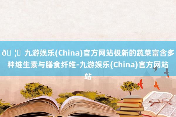 🦄九游娱乐(China)官方网站极新的蔬菜富含多种维生素与膳食纤维-九游娱乐(China)官方网站