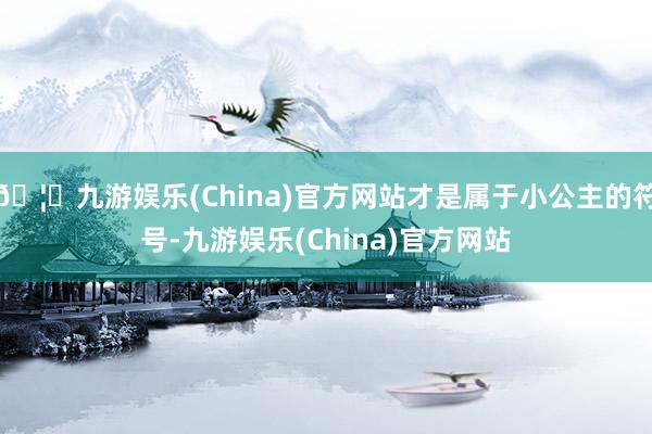 🦄九游娱乐(China)官方网站才是属于小公主的符号-九游娱乐(China)官方网站