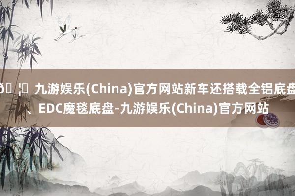 🦄九游娱乐(China)官方网站新车还搭载全铝底盘、EDC魔毯底盘-九游娱乐(China)官方网站