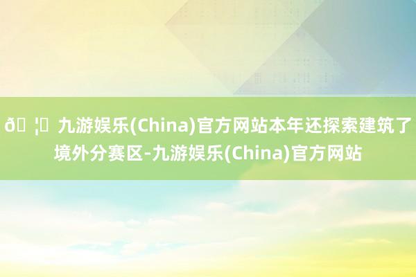 🦄九游娱乐(China)官方网站本年还探索建筑了境外分赛区-九游娱乐(China)官方网站
