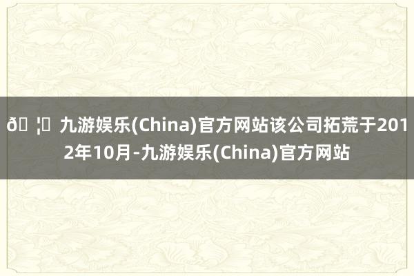 🦄九游娱乐(China)官方网站　　该公司拓荒于2012年10月-九游娱乐(China)官方网站