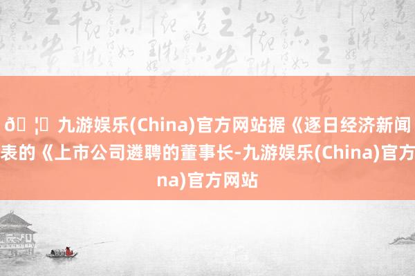 🦄九游娱乐(China)官方网站据《逐日经济新闻》发表的《上市公司遴聘的董事长-九游娱乐(China)官方网站