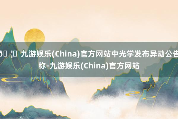 🦄九游娱乐(China)官方网站中光学发布异动公告称-九游娱乐(China)官方网站