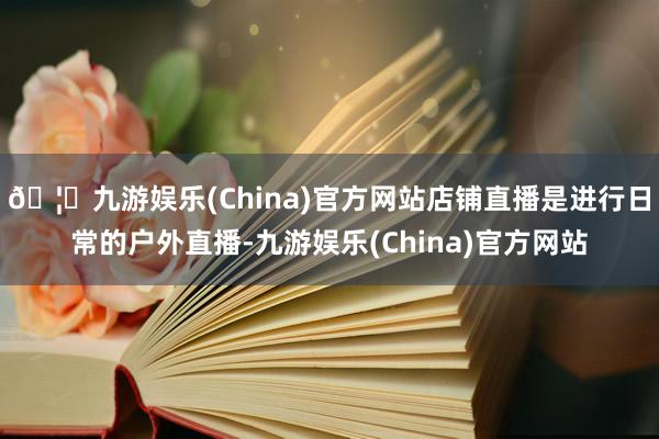 🦄九游娱乐(China)官方网站店铺直播是进行日常的户外直播-九游娱乐(China)官方网站