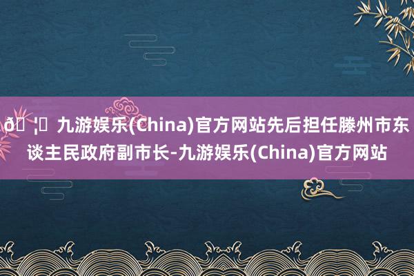 🦄九游娱乐(China)官方网站先后担任滕州市东谈主民政府副市长-九游娱乐(China)官方网站