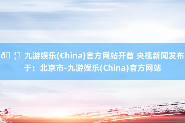 🦄九游娱乐(China)官方网站开首 央视新闻发布于：北京市-九游娱乐(China)官方网站