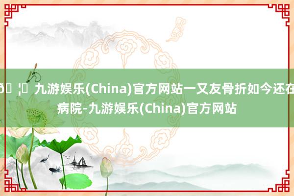 🦄九游娱乐(China)官方网站一又友骨折如今还在病院-九游娱乐(China)官方网站